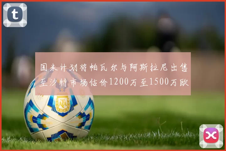 国米计划将帕瓦尔与阿斯拉尼出售至沙特市场估价1200万至1500万欧元