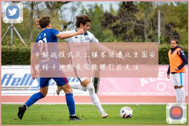 中超战报武汉三镇客场遭北京国安逆转卡迪斯表现抢眼引发关注
