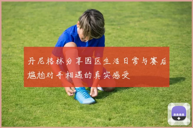 丹尼格林分享园区生活日常与赛后尴尬对手相遇的真实感受