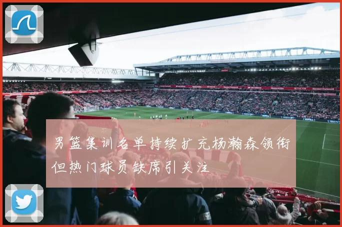 男篮集训名单持续扩充杨瀚森领衔但热门球员缺席引关注