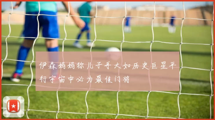 伊森妈妈称儿子手大如历史巨星平行宇宙中必为最佳门将