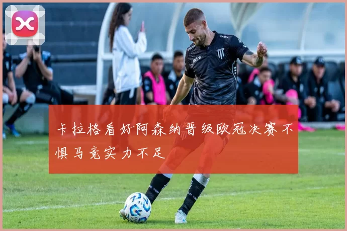 卡拉格看好阿森纳晋级欧冠决赛不惧马竞实力不足