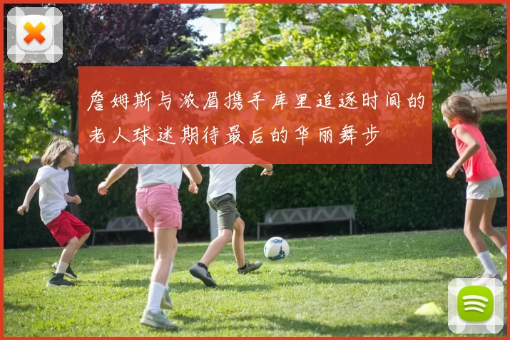 詹姆斯与浓眉携手库里追逐时间的老人球迷期待最后的华丽舞步