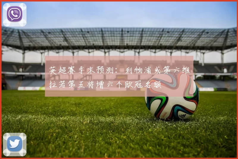 英超赛季末预测：利物浦或第六维拉若第五将增六个欧冠名额