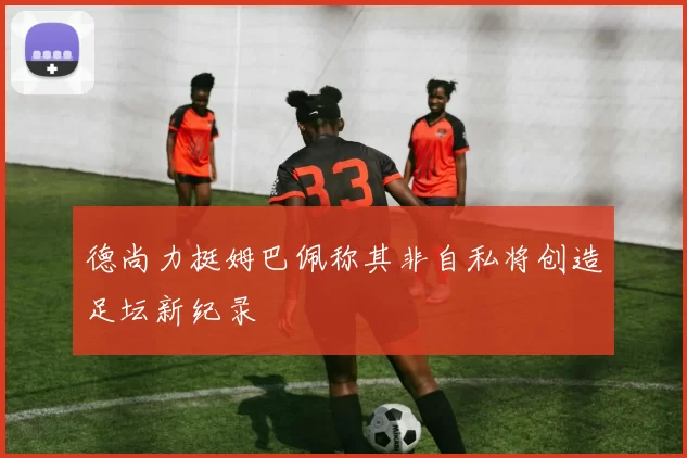 德尚力挺姆巴佩称其非自私将创造足坛新纪录