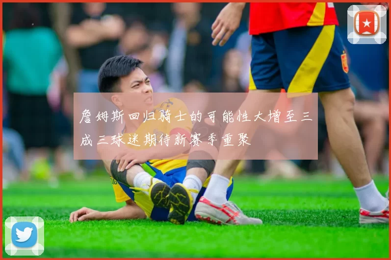 詹姆斯回归骑士的可能性大增至三成三球迷期待新赛季重聚
