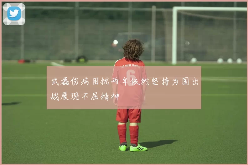 武磊伤病困扰两年依然坚持为国出战展现不屈精神