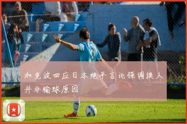 加克波回应日本绝平言论强调换人并非输球原因