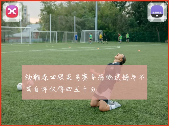 杨瀚森回顾菜鸟赛季感慨遗憾与不满自评仅得四五十分